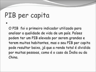 PIB per capita O PIB  foi o primeiro indicador utilizado para analisar a qualidade de vida de um país. Países podem ter um PIB elevado por serem grandes e terem muitos habitantes, mas o seu PIB per capita pode resultar baixo, já que a renda total é dividida por muitas pessoas, como é o caso da Índia ou da China. 