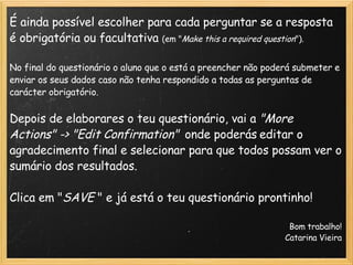 É ainda possível escolher para cada perguntar se a resposta é obrigatória ou facultativa  (em " Make this a required question ").   No final do questionário o aluno que o está a preencher não poderá submeter e enviar os seus dados caso não tenha respondido a todas as perguntas de carácter obrigatório.   Depois de elaborares o teu questionário, vai a  "More Actions" -> "Edit Confirmation"    onde poderás   editar o agradecimento final e selecionar para que todos possam ver o sumário dos resultados.   Clica em " SAVE  " e já está o teu questionário prontinho!                                                                                                                   Bom trabalho!                                    Catarina Vieira   