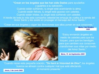 “ Crean  en los ángeles que  les  han sido  D ados  para ayudarlos  y guiarlos a su salvación. Cuando  están  sufriendo, tu ángel está acariciando tu alma. Cuando  están  felices, tu ángel está gozoso con ustedes.  Cuando  están  tristes, su ángel está sufriendo con ustedes.  A través de toda la vida esta compañía celestial les empuja de vuelta a la senda del Amor Santo y les asiste en propagar el mensaje del Amor Santo.” “ Crean  en sus ángeles y  sigan  las direcciones que ellos ponen en sus corazones.”  “ Cuando rezas esta pequeña oración,  "Se hará la Voluntad de Dios" ,  los ángeles buenos se alinean contra cualquier mal que esté afectando  el momento presente.” “ Estoy enviando ángeles en medio de ustedes para que los toquen, para que los bendigan, para que cambien sus corazones y transformen sus vidas por medio del Amor Santo.” Maria, 2 de Octubre 1999 Jesús, 3 de Junio 2002 Maria, 15  de Septiembre 2005 