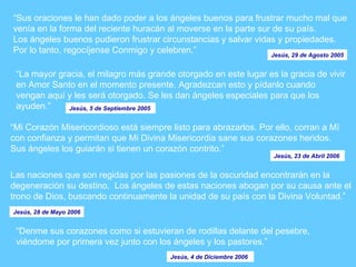“ Sus oraciones le han dado poder a los ángeles buenos para frustrar mucho mal que venía en la forma del reciente huracán al moverse en la parte sur de su país.  Los ángeles buenos pudieron frustrar circunstancias y salvar vidas y propiedades.  Por lo tanto, regocíjense Conmigo y celebren.” Jesús, 29 de Agosto 2005 “ La mayor gracia, el milagro más grande otorgado en este lugar es la gracia de vivir en Amor Santo en el momento presente. Agradezcan esto y pídanlo cuando vengan aquí y les será otorgado. Se les dan ángeles especiales para que los ayuden.” Jesús, 5 de Septiembre 2005  “ Mi Corazón Misericordioso está siempre listo para abrazarlos. Por ello, corran a Mí con confianza y permitan que Mi Divina Misericordia sane sus corazones heridos.  Sus ángeles los guiarán si tienen un corazón contrito.”  Jesús, 23 de Abril 2006  Las naciones que son regidas por las pasiones de la oscuridad encontrarán en la degeneración su destino.  Los ángeles de estas naciones abogan por su causa ante el trono de Dios, buscando continuamente la unidad de su país con la Divina Voluntad.” Jesús, 28 de Mayo 2006 “ Denme sus corazones como si estuvieran de rodillas delante del pesebre, viéndome por primera vez junto con los ángeles y los pastores.”  Jesús, 4 de Diciembre 2006  