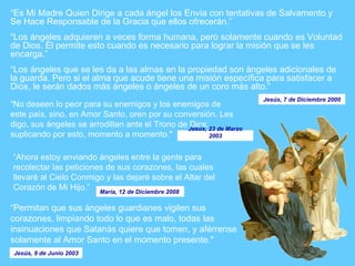 “ Es Mi Madre Quien Dirige a cada ángel los Envía con tentativas de Salvamento y Se Hace Responsable de la Gracia que ellos ofrecerán.”  “ Los ángeles adquieren a veces forma humana, pero solamente cuando es Voluntad de Dios. Él permite esto cuando es necesario para lograr la misión que se les encarga.” “ Los ángeles que se les da a las almas en la propiedad son ángeles adicionales de la guarda. Pero si el alma que acude tiene una misión específica para satisfacer a Dios, le serán dados más ángeles o ángeles de un coro más alto.”  “ No deseen lo peor para su enemigos y los enemigos de este país, sino, en Amor Santo, oren por su conversión. Les digo, sus ángeles se arrodillan ante el Trono de Dios, suplicando por esto, momento a momento."   “ Permitan que sus ángeles guardianes vigilen sus corazones, limpiando todo lo que es malo, todas las insinuaciones que Satanás quiere que tomen, y aférrense solamente al Amor Santo en el momento presente."  “ Ahora estoy enviando ángeles entre la gente para recolectar las peticiones de sus corazones, las cuales llevaré al Cielo Conmigo y las dejaré sobre el Altar del Corazón de Mi Hijo.”  María, 12 de Diciembre 2008   Jesús, 7 de Diciembre 2000 Jesús, 23 de Marzo 2003 Jesús, 9 de Junio 2003 