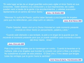 “ En este lugar se les da un ángel guardián extra para vigilar el Amor Santo en sus corazones.  Estén abiertos a su conducción y a sus inspiraciones, las cuales pueden venir a través de la gente o los acontecimientos, y ustedes avanzarán rápidamente en el camino del Amor Santo." Jesús, 2 de Octubre 2006  Pide a los santos ángeles que te mantengan en rumbo.  Cuando te levantes en la mañana, pide a los ángeles que inunden tu corazón con amor a Dios y al prójimo.  No subestimes el poder de esta práctica.  El Dios Uno y Trino desea que tengas todas las ventajas que te guíen hacia la santidad.” “ Mientras Yo sufría Mi Pasión, podría haber llamado a una brigada de ángeles para que me defendieran, pero elegí sufrir en silencio.” Jesús, 25 de Febrero 2005 “ Padre Celestial, deseo vivir en tu Divina Voluntad en cada momento presente viviendo en Amor Santo en pensamiento, palabra y obra.”   “Cuando esté distraído o sea tentado, le pido a mi ángel de la guarda que me recuerde el momento presente para que yo pueda santificar cada momento a través del Amor Santo.  Amén.”   Jesús, 30 de Julio 2005 Santo Tomas de Aquino, 16 de Diciembre 2005 