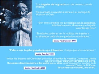 “ Pidan  a sus ángeles guardianes que intercedan  y traigan paz a los corazones.”   “ Todos los ángeles del Cielo caen postrados alrededor de Nuestros Corazones Unidos esperando  llevar alguna inspiración a la tierra.  Susurran silenciosamente a los oídos de su alma , guiándolos por el sendero de la Voluntad Divina de Mi Padre. Escuchen con cuidado, los oirán.” “ Los  ángeles de la guarda  son del noveno coro de ángeles.”  “ Su propósito es ayudar al alma en su encargo de alcanzar el Cielo.” “ Son estos ángeles los que  hablan con la conciencia , intentando mover al alma a que haga la  Voluntad de Dios.” “ Si ustedes pudieran ver la multitud de ángeles a su alrededor cada día se quedarían asombrados.” Jesús, 7 de Diciembre 2000 Jesús, 2 de Octubre 2000 Jesús, 5 de Abril 1999 