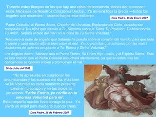 “ Durante estos tiempos en los que hay una crisis de conciencia, debes dar a conocer estos Mensajes de Nuestros Corazones Unidos…Yo enviaré toda la gracia —todos los ángeles que necesites— cuando hagas este esfuerzo.   Dios Padre, 25 de Enero 2007   “ No te apresures en cuestionar las circunstancias y los sucesos del día, más bien ve Mi Voluntad en cada momento presente.  Lleva en tu corazón y en tus labios, la jaculatoria:  ‘Padre Eterno, yo confío en tu amorosa Voluntad para mí’ .     Esta pequeña oración lleva consigo la paz.  Yo envío un ángel para ayudarte cuando creas.” Dios Padre, 28 de Febrero 2007   “ Padre Celestial, el Eterno Ahora, Creador del Universo, Esplendor del Cielo, escucha con compasión a Tus hijos que claman a Ti.  Derrama sobre la Tierra Tu Provisión, Tu Misericordia, Tu Amor.  Separa el bien del mal con la criba de Tu Divina Voluntad.”   “Remueve la nube de engaño que Satanás ha puesto sobre el corazón del mundo, para que toda la gente y cada nación elija al bien sobre el mal.  Ya no permitas que suframos por las malas decisiones de quienes se oponen a Tu  Eterna y Divina Voluntad.”   Los ángeles dicen: “Alabado sea el Padre Eterno, Su Único Hijo, Jesús, y el Espíritu Santo.  Ésta es una oración que el Padre Celestial escuchará atentamente, ya que en estos días las conciencias se oponen al bien y promueven el mal.”  30 de Julio del 2007   