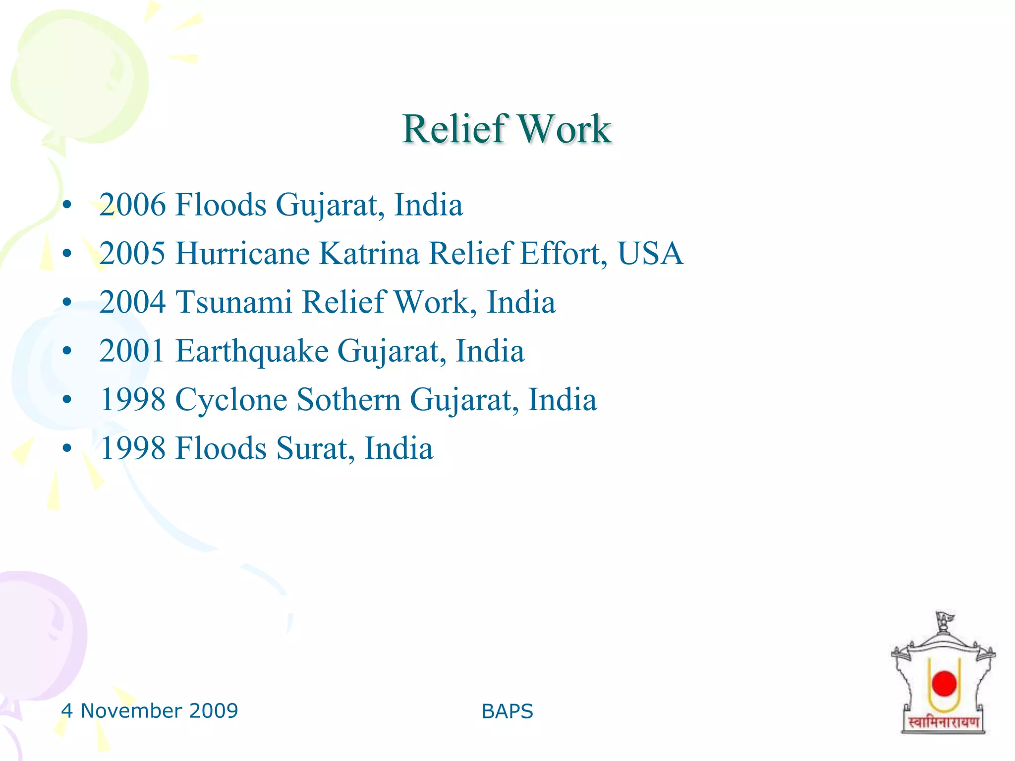 4 November 2009BAPS16Ayurvedic Pharmacy & Health AwarenessBAPS Swaminarayan Herbal Care produces over 90 pure ayurvedic herbal products, as per norms given in scriptures.76 Medico-Spiritual conferences have enlightened over 20,000 doctors. Health exhibitions and publications on AIDS, alcohol, smoking, heart and eggs.Patient Guidance activities for ayurvedic treatment.Regular Weekly Seminars for medical students.Special counselling to medical students
