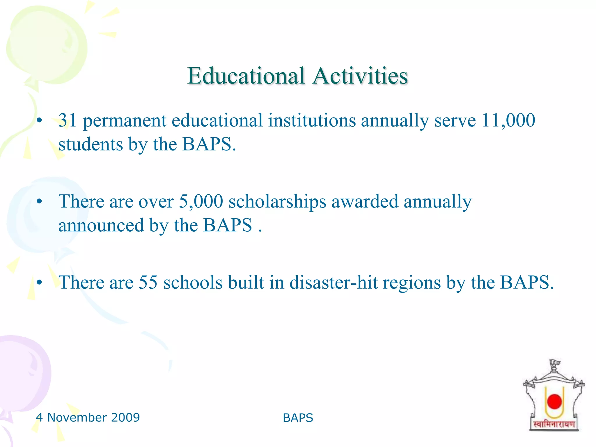 4 November 2009BAPS24Anti-Addiction Camp3000 young girls visited major areas of cities and villages. They met 147,226 people, of which 52,395 gave up their addictions.Motivated by books, pamphlets, exhibitions, personal letters and counselling, countless people have been de-addicted. Over 6 million people have visited BAPS mobile exhibitions and its de-addiction work has received the prestigious Gujarat Cancer Society and RavishankarMaharaj Awards.
