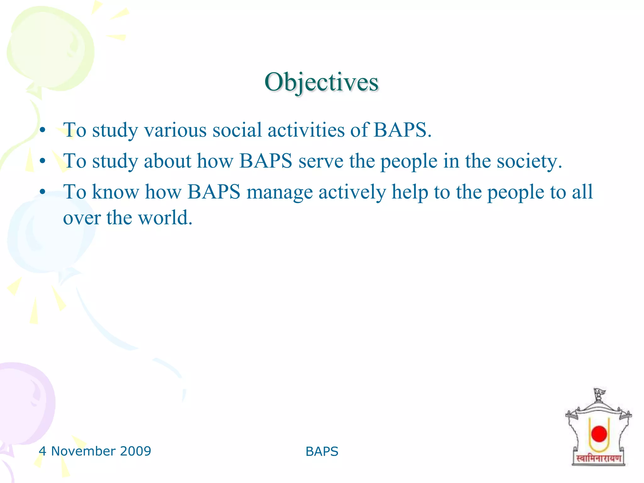 4 November 2009BAPS3ObjectivesTo study various social activities of BAPS.To study about how BAPS serve the people in the society.To know how BAPS manage actively help to the people to all over the world.