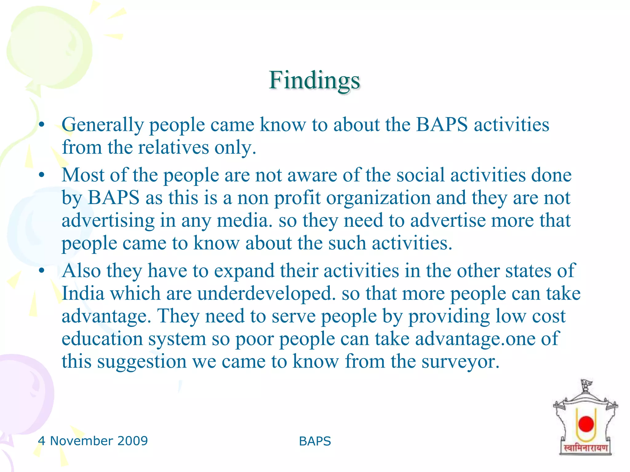 4 November 2009BAPS31FinanceSource of Finance: Donation.BAPS keeps books of records of the balance sheet and profit and loss account.The rules and regulation of BAPS does not allow us them to give the proper figure of the donation and the donors The donation which the BAPS is getting,all that fund is distributed to the each and every activity for the social welfare. The main thing is that income of BAPS is arise from donation etc. that they got from many sources.The figure of donation to the BAPS is very huge in Rupees.