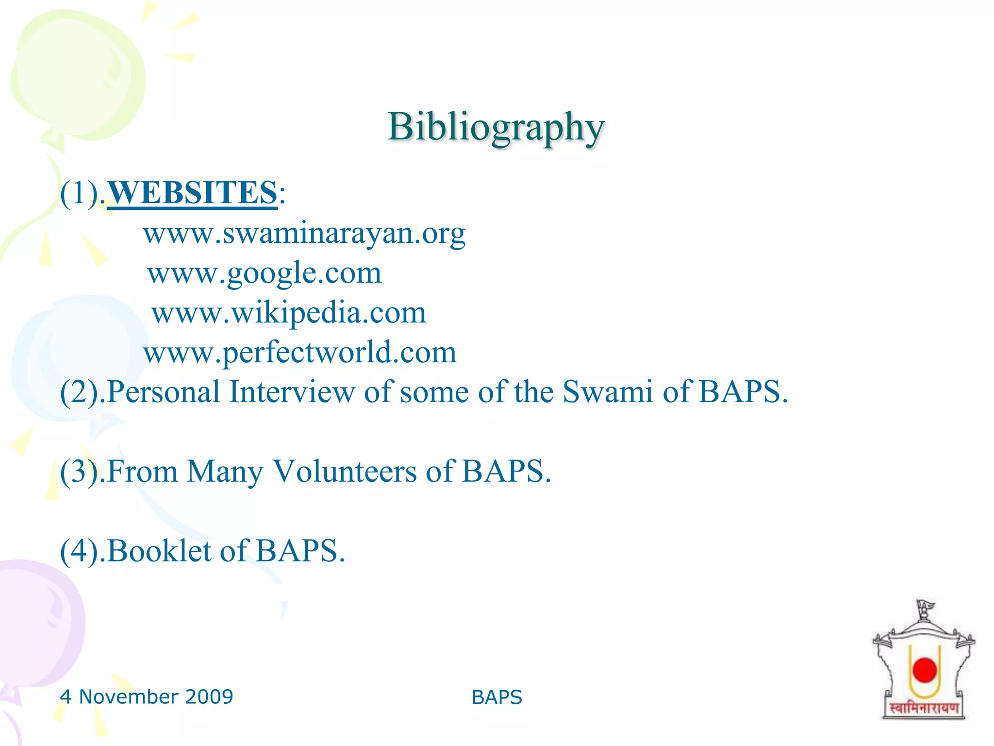 4 November 2009BAPS35FindingsGenerally people came know to about the BAPS activities from the relatives only.Most of the people are not aware of the social activities done by BAPS as this is a non profit organization and they are not advertising in any media. so they need to advertise more that people came to know about the such activities.Also they have to expand their activities in the other states of India which are underdeveloped. so that more people can take advantage. They need to serve people by providing low cost education system so poor people can take advantage.one of this suggestion we came to know from the surveyor.