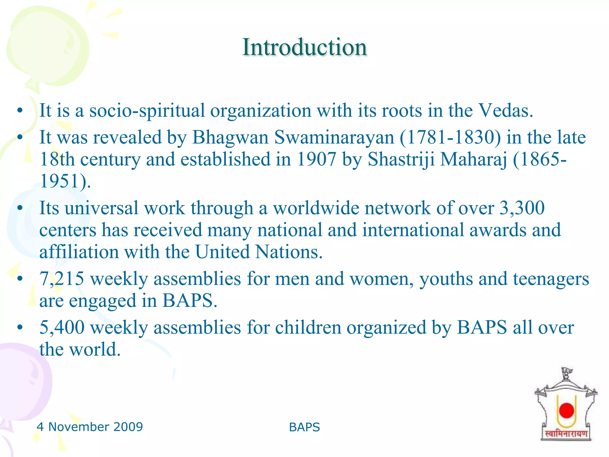 4 November 2009BAPS4IntroductionIt is a socio-spiritual organization with its roots in the Vedas. It was revealed by BhagwanSwaminarayan (1781-1830) in the late 18th century and established in 1907 by ShastrijiMaharaj (1865-1951). Its universal work through a worldwide network of over 3,300 centers has received many national and international awards and affiliation with the United Nations. 7,215 weekly assemblies for men and women, youths and teenagers are engaged in BAPS. 5,400 weekly assemblies for children organized by BAPS all over the world. 