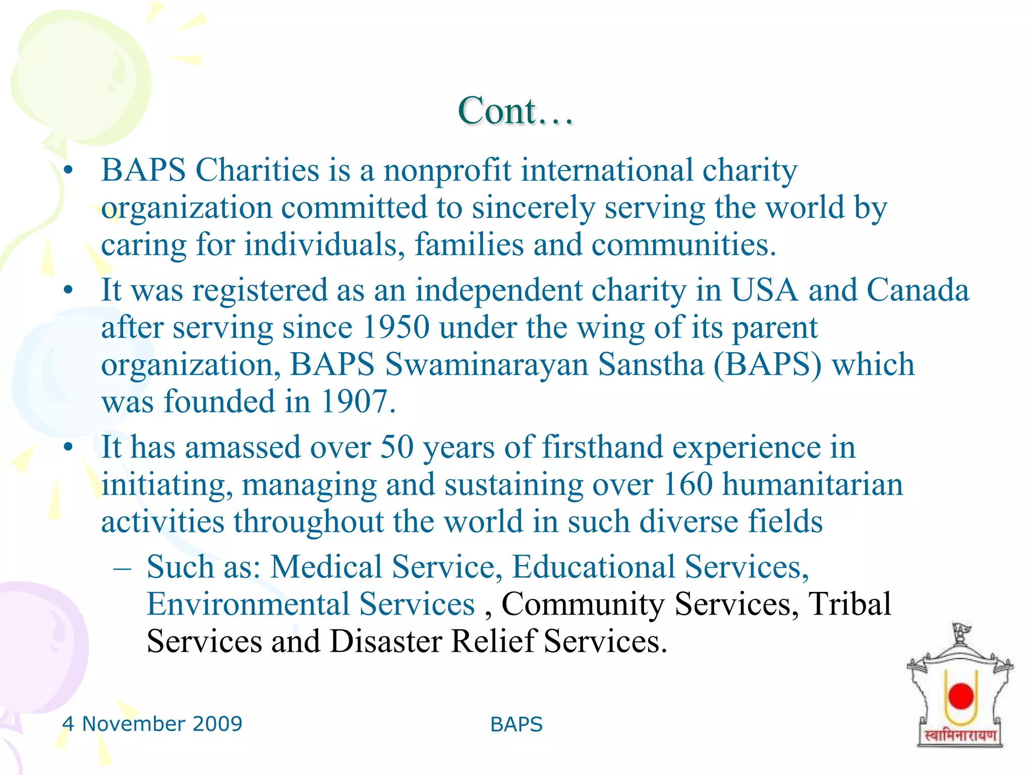 4 November 2009BAPS5Cont…BAPS Charities is a nonprofit international charity organization committed to sincerely serving the world by caring for individuals, families and communities.It was registered as an independent charity in USA and Canada after serving since 1950 under the wing of its parent organization, BAPS SwaminarayanSanstha (BAPS) which was founded in 1907. It has amassed over 50 years of firsthand experience in initiating, managing and sustaining over 160 humanitarian activities throughout the world in such diverse fields Such as: Medical Service, Educational Services, Environmental Services , Community Services, Tribal Services and Disaster Relief Services.