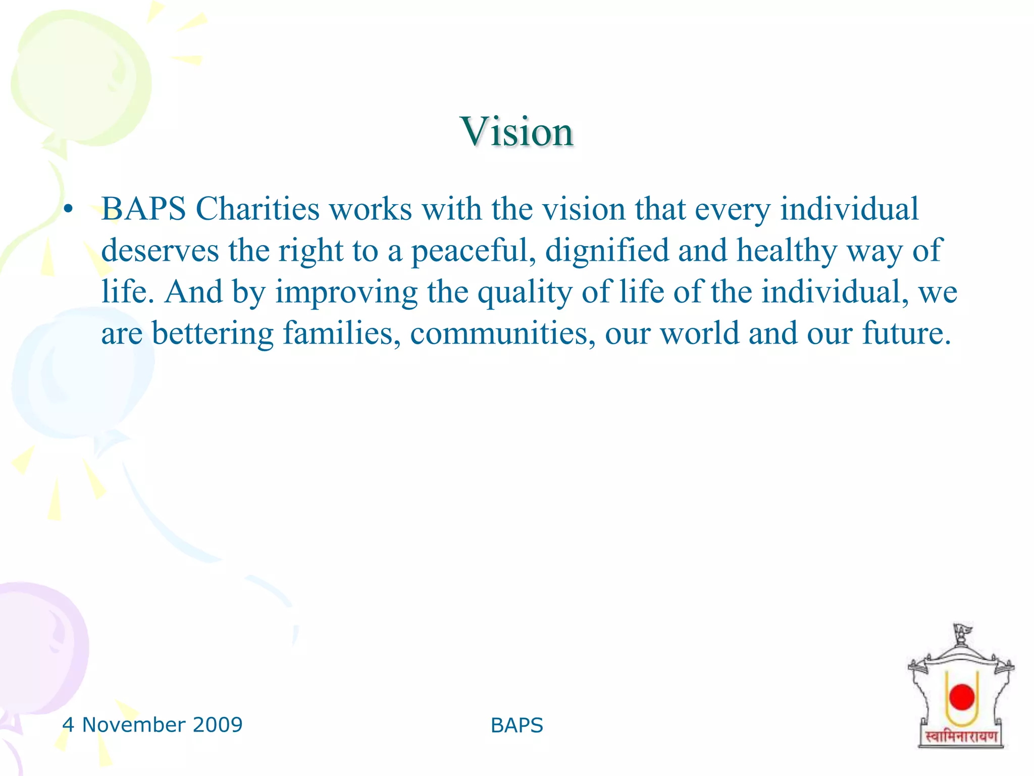 4 November 2009BAPS6VisionBAPS Charities works with the vision that every individual deserves the right to a peaceful, dignified and healthy way of life. And by improving the quality of life of the individual, we are bettering families, communities, our world and our future.