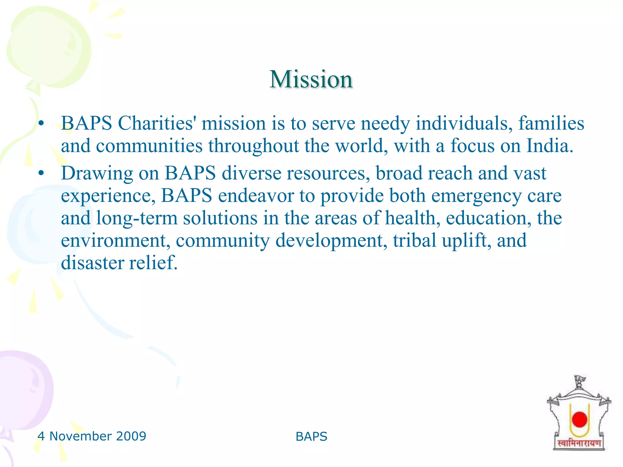 4 November 2009BAPS7MissionBAPS Charities' mission is to serve needy individuals, families and communities throughout the world, with a focus on India. Drawing on BAPS diverse resources, broad reach and vast experience, BAPS endeavor to provide both emergency care and long-term solutions in the areas of health, education, the environment, community development, tribal uplift, and disaster relief. 