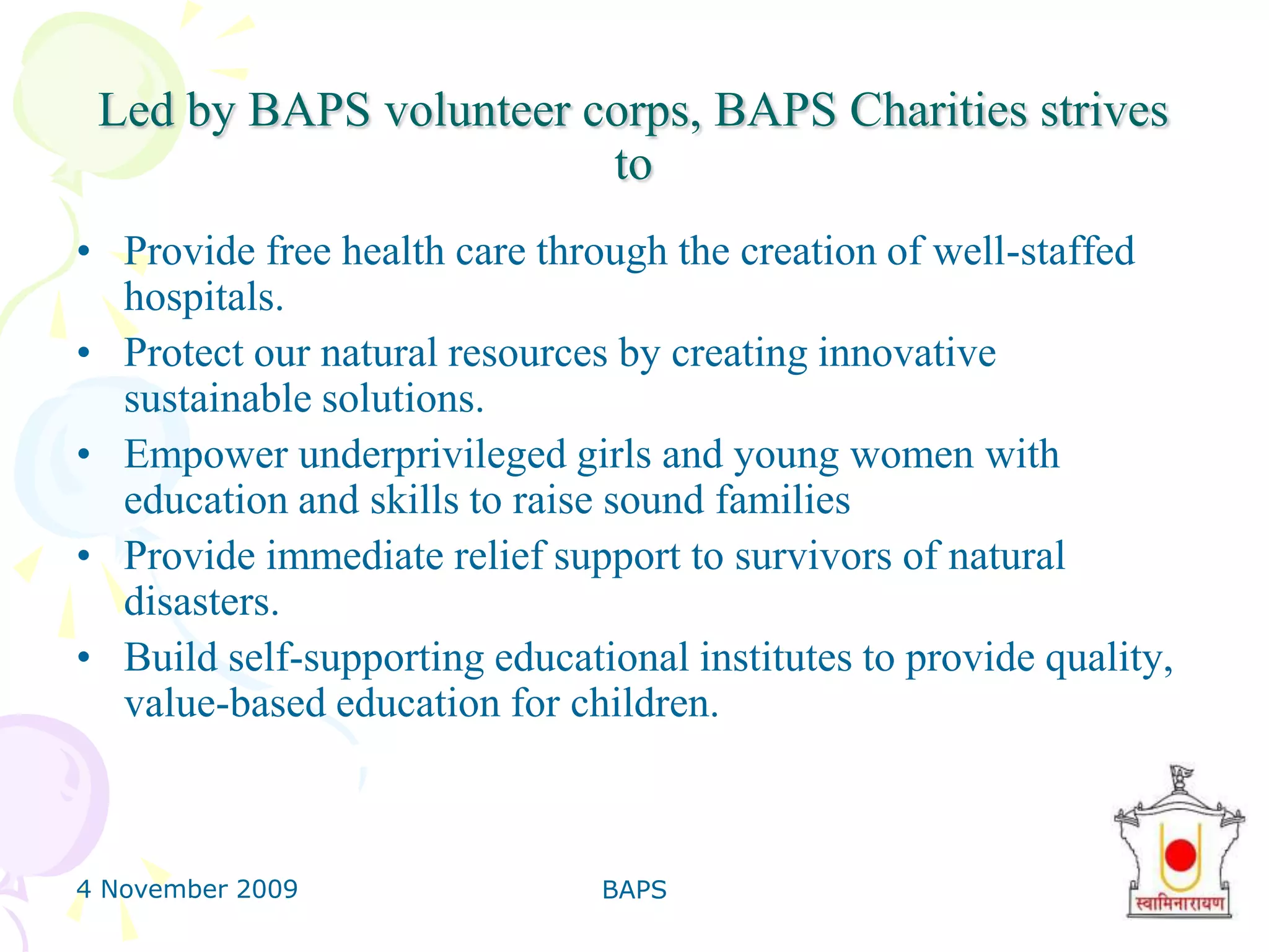 4 November 2009BAPS8Led by BAPS volunteer corps, BAPS Charities strives toProvide free health care through the creation of well-staffed hospitals.Protect our natural resources by creating innovative sustainable solutions. Empower underprivileged girls and young women with education and skills to raise sound families Provide immediate relief support to survivors of natural disasters.Build self-supporting educational institutes to provide quality, value-based education for children.