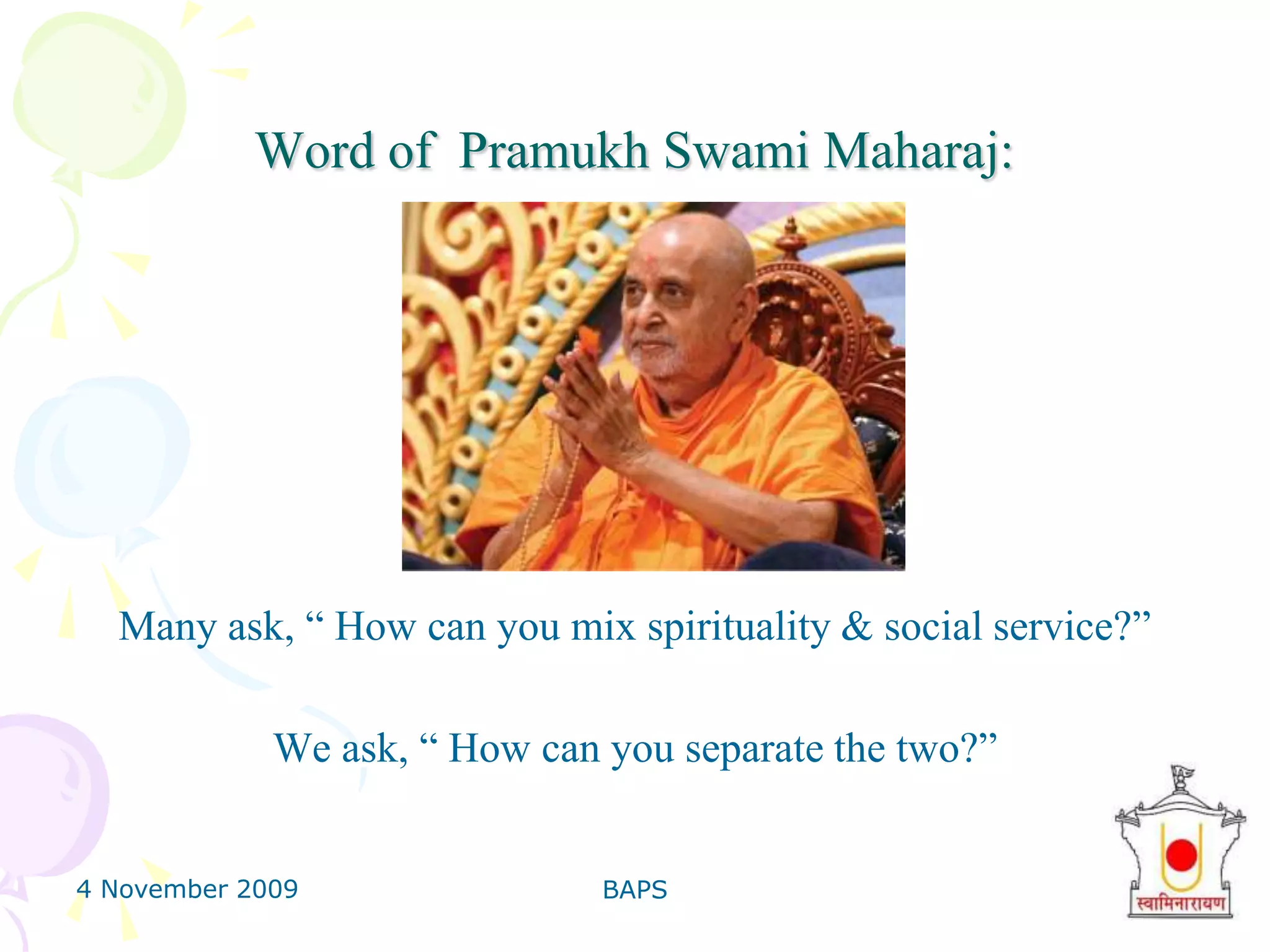 4 November 2009BAPS9Word of  Pramukh Swami Maharaj:Many ask, “ How can you mix spirituality & social service?”We ask, “ How can you separate the two?” 