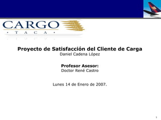 Proyecto de Satisfacción del Cliente de Carga
               Daniel Cadena López


               Profesor Asesor:
                Doctor René Castro


            Lunes 14 de Enero de 2007.




                                                1
 