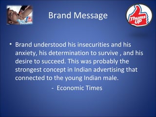 Brand Message Brand understood his insecurities and his anxiety, his determination to survive , and his desire to succeed. This was probably the strongest concept in Indian advertising that connected to the young Indian male. -  Economic Times 