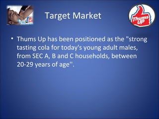 Target Market Thums Up has been positioned as the "strong tasting cola for today's young adult males, from SEC A, B and C households, between 20-29 years of age''. 