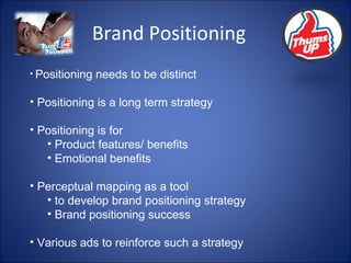 Brand Positioning Positioning needs to be distinct Positioning is a long term strategy Positioning is for Product features/ benefits Emotional benefits Perceptual mapping as a tool  to develop brand positioning strategy Brand positioning success Various ads to reinforce such a strategy 