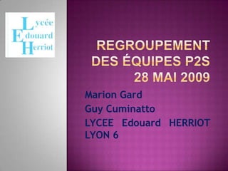 Regroupement des équipes P2S 28 Mai 2009 Marion Gard Guy Cuminatto LYCEE Edouard HERRIOT LYON 6 