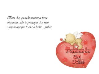 Bom dia, quando sentires a terra estremecer, não te preocupes, é o meu coração que por ti esta a bater.... jinhos