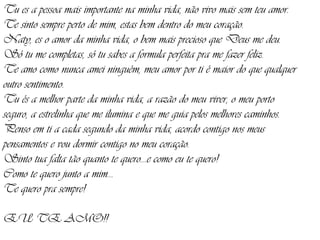 Tu es a pessoa mais importante na minha vida, não vivo mais sem teu amor. Te sinto sempre perto de mim, estas bem dentro do meu coração. Naty, es o amor da minha vida, o bem mais precioso que Deus me deu. Só tu me completas, só tu sabes a formula perfeita pra me fazer feliz. Te amo como nunca amei ninguém, meu amor por ti é maior do que qualquer outro sentimento. Tu és a melhor parte da minha vida, a razão do meu viver, o meu porto seguro, a estrelinha que me ilumina e que me guia pelos melhores caminhos. Penso em ti a cada segundo da minha vida, acordo contigo nos meus pensamentos e vou dormir contigo no meu coração. Sinto tua falta tão quanto te quero...e como eu te quero! Como te quero junto a mim... Te quero pra sempre! EU TE AMO!! 