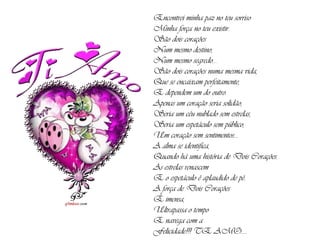 Encontrei minha paz no teu sorriso Minha força no teu existir. São dois corações Num mesmo destino, Num mesmo segredo... São dois corações numa mesma vida, Que se encaixam perfeitamente, E dependem um do outro. Apenas um coração seria solidão, Seria um céu nublado sem estrelas, Seria um espetáculo sem público, Um coração sem sentimentos... A alma se identifica, Quando há uma história de Dois Corações. As estrelas renascem E o espetáculo é aplaudido de pé. A força de Dois Corações É imensa, Ultrapassa o tempo E navega com a Felicidade!!! TE AMO.... 