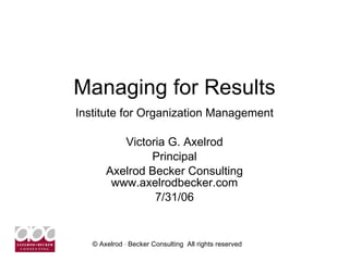 Managing for Results Institute for Organization Management Victoria G. Axelrod Principal Axelrod Becker Consulting www.axelrodbecker.com 7/31/06 