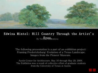 Edwina Mintel: Hill Country Through the Artist's Eyes.   Austin Center for Architecture. May 16 through May 29, 2009.  The Exhibition was a result of collective effort of graduate students from the University of Texas at Austin. The following presentation is a part of an exhibition project:  Framing Fredericksburg: Evolution of a Texas Landscape. Images from the Pioneer Museum.   By Victoria Klimentieva 