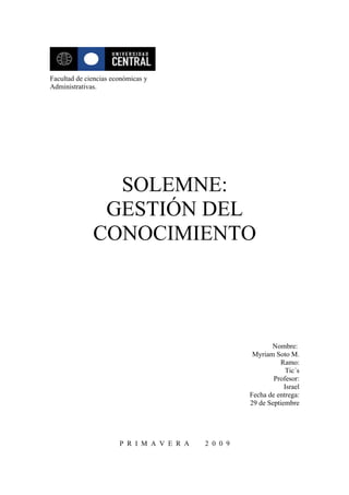 Facultad de ciencias económicas y
Administrativas.




                SOLEMNE:
               GESTIÓN DEL
              CONOCIMIENTO




                                                            Nombre:
                                                      Myriam Soto M.
                                                               Ramo:
                                                                  Tic´s
                                                             Profesor:
                                                                 Israel
                                                     Fecha de entrega:
                                                     29 de Septiembre




                       P R I M A V E R A   2 0 0 9
 