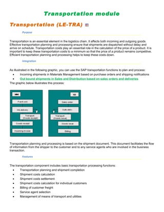 Transportation module

Transpor tation (LE-TRA)
          Purpose


Transportation is an essential element in the logistics chain. It affects both incoming and outgoing goods.
Effective transportation planning and processing ensure that shipments are dispatched without delay and
arrive on schedule. Transportation costs play an essential role in the calculation of the price of a product. It is
important to keep these transportation costs to a minimum so that the price of a product remains competitive.
Efficient transportation planning and processing helps to keep these costs down.

          Integration


As illustrated in the following graphic, you can use the SAP transportation functions to plan and process:
  •      Incoming shipments in Materials Management based on purchase orders and shipping notifications
  •      Out bound shipments in Sales and Distribution based on sales orders and deliveries
The graphic below illustrates this process:




Transportation planning and processing is based on the shipment document. This document facilitates the flow
of information from the shipper to the customer and to any service agents who are involved in the business
transaction.

          Features


The transportation component includes basic transportation processing functions:
  •     Transportation planning and shipment completion
  •     Shipment costs calculation
  •     Shipment costs settlement
  •     Shipment costs calculation for individual customers
  •     Billing of customer freight
  •     Service agent selection
  •     Management of means of transport and utilities
 