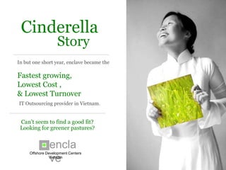 enclave
                                            Offshore Development Centers



 Cinderella
                   Story
In but one short year, enclave became the

Fastest growing,
Lowest Cost ,
& Lowest Turnover
IT Outsourcing provider in Vietnam.


Can’t seem to find a good fit?
Looking for greener pastures?


                enclave
      Offshore Development Centers
 