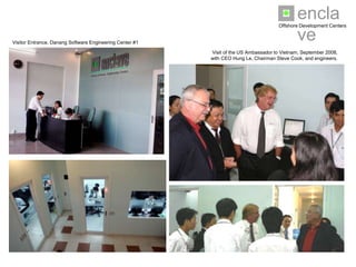 enclave
                                                                                      Offshore Development Centers


Visitor Entrance, Danang Software Engineering Center #1

                                                          Visit of the US Ambassador to Vietnam, September 2008,
                                                          with CEO Hung Le, Chairman Steve Cook, and engineers.
 