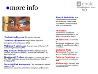 enclave
    ●more info                                                                                                Offshore Development Centers




                                                                         Status & Availability: The
     Enclave is pleased to                                               current monthly status report and
     provide the following                                               availability for Enclaves. Includes
                                                                         the current quarterly rates for
  information to clients &
                                                                         open venues.
their referrals on request
 to: ODC@enclaveIT.com
                                                                         HR Matters! ‘Disillusioned,
                                                                         disaffected engineers don’t work
                                                                         for us, so how could they work for
  Engineering Success: Our current brochure.                             you” .

  The Allure of Vietnam Background on Vietnam’s                          HR at Enclave: An overview
                                                                         of recruitment, development,
  emergence, and renaissance. (PDF)                                      compensation & benefits, and
  Vietnam’s IT Landscape: A current view of Vietnam’s IT                 culture of Enclave.
  outsourcing landscape. (PPT)
                                                                         Bootcamp- Rude
  Why Vietnam? Why Enclave? Why ODC clients pick                         Awakening: The how’s and
  Vietnam, Enclave and DaNang. A bird’s eye view of the ITO              whys of Enclave’s Bootcamp.
  landscape. (PDF)
  Working with Enclave: Information for prospective clients.             Guide for Candidates:
                                                                         Our current recruitment brochure &
  The ODC roadmap & service level standards, and Staging Contract.       guide. (Print)
  (PDF)
                                                                         IPA Quarterly:       Activities & News
  Security & Risk Management: An overview of Enclaves’                   from members of Enclave Institutional
  system of risk assessment, prevention, interdiction, mitigation, and   Partnership Accords.
  recovery.
 
