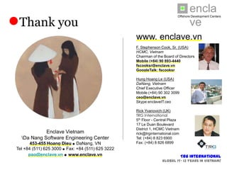 enclave
●Thank you                                                                      Offshore Development Centers




                                                    www. enclave.vn
                                                    F. Stephenson Cook, Sr. (USA)
                                                    HCMC, Vietnam
                                                    Chairman of the Board of Directors
         Please contact us                          Mobile (+84) 90 893-4440
                                                    fscooksr@enclave.vn
       for more information                         GoogleTalk: fscooksr

                                                    Hung Hoang Le (USA)
      We thank you for your                         DaNang, Vietnam
                                                    Chief Executive Officer
       interest in Enclave.                         Mobile (+84) 90 302 3099
                                                    ceo@enclave.vn
                                                    Skype:enclaveIT.ceo

                                                    Rick Yvanovich (UK)
                                                    TRG International
                                                    5th Floor - Central Plaza
                                                    17 Le Duan Boulevard
                                                    District 1, HCMC Vietnam
              Enclave Vietnam                       rick@trginternational.com
    Da Nang Software Engineering Center            Tel: (+84) 8 823 6900
        453-455 Hoang Dieu  DaNang, VN             Fax: (+84) 8 826 6899
 Tel +84 (511) 625 3000  Fax: +84 (511) 625 3222
       pao@enclave.vn  www.enclave.vn                                               TRG International
                                                                       Global IT- 13 years in Vietnam!
 
