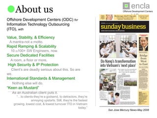 enclave
About us                                                                 Offshore Development Centers



Offshore Development Centers (ODC) for
Information Technology Outsourcing (ITO), with

Value, Stability, & Efficiency
 A mantra-not a motto.
Rapid Ramping & Scalability
  10 to100+ SW Engineers, now.
Secure Dedicated Facilities
  A room, a floor or more.
High Security & IP Protection
  Client’s are deadly serious about this. So are we.
International Standards & Management
   Nothing else will do.
“Keen as Mustard”
   As an Australian client puts it.


      “…to clients-they’re a godsend, to detractors, they’re
       annoying upstarts. Still, they’re the fastest growing,
    lowest cost, & lowest turnover ITO in Vietnam today.”
                                                                San Jose Mercury News-May 2008
 