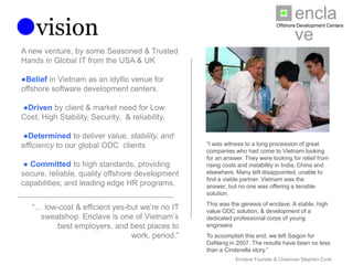 enclave
vision                                                                      Offshore Development Centers




A new venture, by some Seasoned & Trusted
Hands in Global IT from the USA & UK

●Belief in Vietnam as an idyllic venue for
offshore software development centers.

●Driven by client & market need for Low Cost,
High Stability, Security, & reliability.

●Determined to deliver value, stability, and
efficiency to our global ODC clients             “I was witness to a long procession of great
                                                 companies who had come to Vietnam looking for
                                                 an answer. They were looking for relief from rising
 ● Committed to high standards, providing        costs and instability in India, China and elsewhere.
secure, reliable, quality offshore development   Many left disappointed, unable to find a viable
                                                 partner. Vietnam was the answer, but no one was
capabilities; and leading edge HR programs.      offering a tenable solution.
                                                 This was the genesis of enclave. A stable, high
                                                 value ODC solution, & development of a dedicated
   “… low-cost & efficient yes-but we’re no IT   professional corps of young engineers.
 sweatshop. Enclave is one of Vietnam’s best
                                                 To accomplish this end, we left Saigon for DaNang
 employers, and best places to work, period.”    in 2007. The results have been no less than a
                                                 Cinderella story.”
                                                             Enclave Founder & Chairman Stephen Cook
 