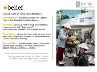 enclave
 ●belief                                                         Offshore Development Centers




Vietnam is still an idyllic venue for ODC’s:
Demographics: A youthful populace 60% under 30
years of age. Educated, ambitious & eager.

Character. Earnest, & hard working. Desire to learn
improve, and do-well. Reverence of family, education, and
elders. Hope springs eternal.

Renaissance: Vietnam has been undergoing not only a
boom, but a renaissance that goes far beyond economics &
WTO. Vietnam is blooming.

Peace of Mind: Excellent public safety, government
support, open & inviting to the world, void of public discord,
international tensions, or strife.



      “The ingredients are all here, but before Enclave
         no one had been serving up what ODC clients
                                      were hungry for”
 