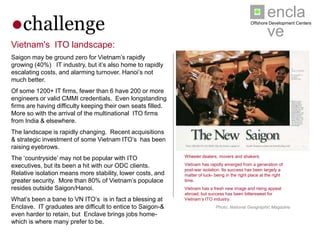 enclave
●challenge                                                                                       Offshore Development Centers




Vietnam's ITO landscape:
Saigon may be ground zero for Vietnam’s rapidly growing
(40%) IT industry, but it’s also home to rapidly escalating
costs, and alarming turnover. Hanoi’s not much better.
Of some 1200+ IT firms, fewer than 6 have 200 or more
engineers or valid CMMI credentials. Even longstanding
firms are having difficulty keeping their own seats filled.
More so with the arrival of the multinational ITO firms from
India & elsewhere.
The landscape is rapidly changing. Recent acquisitions &
strategic investment of some Vietnam ITO’s has been
raising eyebrows.
The ‘countryside’ may not be popular with ITO executives,
                                                               Wheeler dealers, movers and shakers.
but its been a hit with our ODC clients. Relative isolation
means more stability, lower costs, and greater security.       Vietnam has rapidly emerged from a generation of post-
                                                               war isolation. Its success has been largely a matter of
More than 80% of Vietnam’s populace resides outside            luck- being in the right place at the right time.
Saigon/Hanoi.                                                  Vietnam has a fresh new image and rising appeal
                                                               abroad; but success has been bittersweet for Vietnam’s
What’s been a bane to VN ITO’s is in fact a blessing at        ITO industry.
Enclave. IT graduates are difficult to entice to Saigon-&                      Photo: National Geographic Magazine
even harder to retain, but Enclave brings jobs home-which
is where many prefer to be.
 