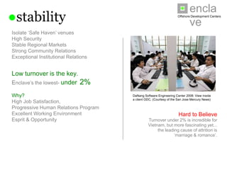 enclave
●stability                                                          Offshore Development Centers




Isolate ‘Safe Haven’ venues
High Security
Stable Regional Markets
Strong Community Relations
Exceptional Institutional Relations


Low turnover is the key.
Enclave’s the lowest- under 2%

Why?                                  DaNang Software Engineering Center 2008: View inside a
                                      client ODC. (Courtesy of the San Jose Mercury News)
High Job Satisfaction,
Progressive Human Relations Program
Excellent Working Environment                                        Hard to Believe
Esprit & Opportunity                            Turnover under 2% is incredible for
                                               Vietnam, but more fascinating yet...
                                                   the leading cause of attrition is
                                                            ‘marriage & romance’.
 