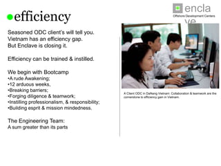 enclave
●efficiency                                                                       Offshore Development Centers




Seasoned ODC client’s will tell you.
Vietnam has an efficiency gap.
But Enclave is closing it.

Efficiency can be trained & instilled.

We begin with Bootcamp
•A rude Awakening;
•12 arduous weeks,
•Breaking barriers;
                                                 A Client ODC in DaNang Vietnam: Collaboration & teamwork are the
•Forging diligence & teamwork;                   cornerstone to efficiency gain in Vietnam.
•Instilling professionalism, & responsibility;
•Building esprit & mission mindedness.

The Engineering Team:
A sum greater than its parts
 