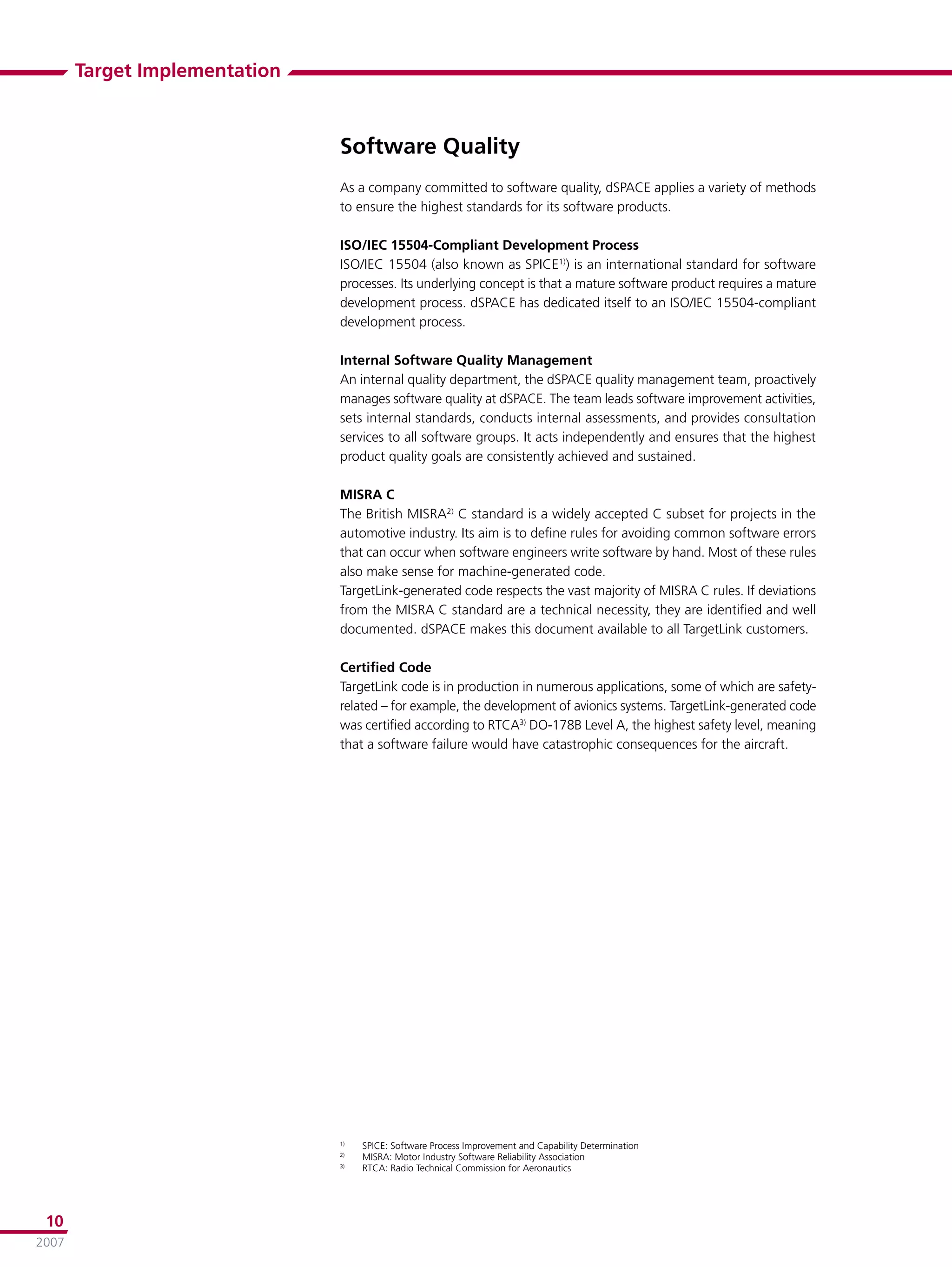 Target Implementation



                               Software Quality
                               As a company committed to software quality, dSPACE applies a variety of methods
                               to ensure the highest standards for its software products.

                               ISO/IEC 15504-Compliant Development Process
                               ISO/IEC 15504 (also known as SPICE1)) is an international standard for software
                               processes. Its underlying concept is that a mature software product requires a mature
                               development process. dSPACE has dedicated itself to an ISO/IEC 15504-compliant
                               development process.

                               Internal Software Quality Management
                               An internal quality department, the dSPACE quality management team, proactively
                               manages software quality at dSPACE. The team leads software improvement activities,
                               sets internal standards, conducts internal assessments, and provides consultation
                               services to all software groups. It acts independently and ensures that the highest
                               product quality goals are consistently achieved and sustained.

                               MISRA C
                               The British MISRA2) C standard is a widely accepted C subset for projects in the
                               automotive industry. Its aim is to deﬁne rules for avoiding common software errors
                               that can occur when software engineers write software by hand. Most of these rules
                               also make sense for machine-generated code.
                               TargetLink-generated code respects the vast majority of MISRA C rules. If deviations
                               from the MISRA C standard are a technical necessity, they are identiﬁed and well
                               documented. dSPACE makes this document available to all TargetLink customers.

                               Certiﬁed Code
                               TargetLink code is in production in numerous applications, some of which are safety-
                               related – for example, the development of avionics systems. TargetLink-generated code
                               was certiﬁed according to RTCA3) DO-178B Level A, the highest safety level, meaning
                               that a software failure would have catastrophic consequences for the aircraft.




                               1)
                                    SPICE: Software Process Improvement and Capability Determination
                               2)
                                    MISRA: Motor Industry Software Reliability Association
                               3)
                                    RTCA: Radio Technical Commission for Aeronautics




 10
2007
 