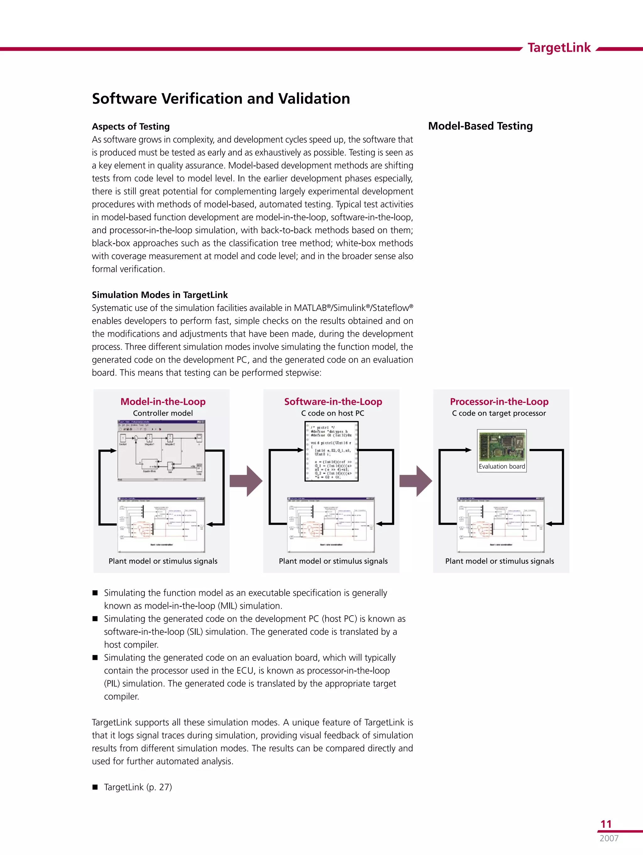 TargetLink



Software Veriﬁcation and Validation
Aspects of Testing                                                                        Model-Based Testing
As software grows in complexity, and development cycles speed up, the software that
is produced must be tested as early and as exhaustively as possible. Testing is seen as
a key element in quality assurance. Model-based development methods are shifting
tests from code level to model level. In the earlier development phases especially,
there is still great potential for complementing largely experimental development
procedures with methods of model-based, automated testing. Typical test activities
in model-based function development are model-in-the-loop, software-in-the-loop,
and processor-in-the-loop simulation, with back-to-back methods based on them;
black-box approaches such as the classiﬁcation tree method; white-box methods
with coverage measurement at model and code level; and in the broader sense also
formal veriﬁcation.

Simulation Modes in TargetLink
Systematic use of the simulation facilities available in MATLAB®/Simulink®/Stateﬂow®
enables developers to perform fast, simple checks on the results obtained and on
the modiﬁcations and adjustments that have been made, during the development
process. Three different simulation modes involve simulating the function model, the
generated code on the development PC, and the generated code on an evaluation
board. This means that testing can be performed stepwise:


       �����������������                            ��������������������                      ���������������������
           ����������������                             �����������������                     ��������������������������




                                                                                                      ����������������




    �������������������������������               �������������������������������            �������������������������������



 Simulating the function model as an executable speciﬁcation is generally
   known as model-in-the-loop (MIL) simulation.
 Simulating the generated code on the development PC (host PC) is known as
  software-in-the-loop (SIL) simulation. The generated code is translated by a
  host compiler.
 Simulating the generated code on an evaluation board, which will typically
  contain the processor used in the ECU, is known as processor-in-the-loop
  (PIL) simulation. The generated code is translated by the appropriate target
  compiler.

TargetLink supports all these simulation modes. A unique feature of TargetLink is
that it logs signal traces during simulation, providing visual feedback of simulation
results from different simulation modes. The results can be compared directly and
used for further automated analysis.

 TargetLink (p. 27)



                                                                                                                                      11
                                                                                                                                      2007
 