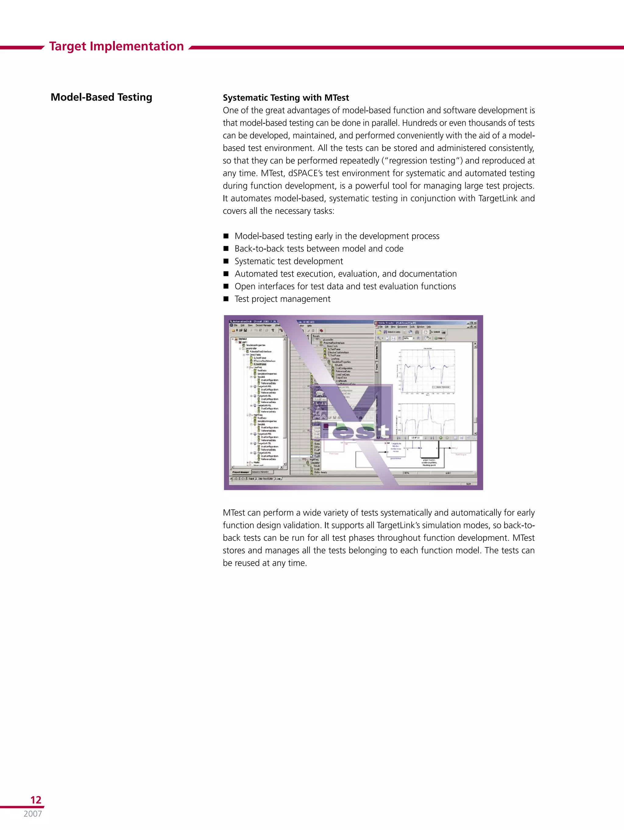 Target Implementation



       Model-Based Testing     Systematic Testing with MTest
                               One of the great advantages of model-based function and software development is
                               that model-based testing can be done in parallel. Hundreds or even thousands of tests
                               can be developed, maintained, and performed conveniently with the aid of a model-
                               based test environment. All the tests can be stored and administered consistently,
                               so that they can be performed repeatedly (“regression testing”) and reproduced at
                               any time. MTest, dSPACE’s test environment for systematic and automated testing
                               during function development, is a powerful tool for managing large test projects.
                               It automates model-based, systematic testing in conjunction with TargetLink and
                               covers all the necessary tasks:

                                  Model-based testing early in the development process
                                  Back-to-back tests between model and code
                                  Systematic test development
                                  Automated test execution, evaluation, and documentation
                                  Open interfaces for test data and test evaluation functions
                                  Test project management




                               MTest can perform a wide variety of tests systematically and automatically for early
                               function design validation. It supports all TargetLink’s simulation modes, so back-to-
                               back tests can be run for all test phases throughout function development. MTest
                               stores and manages all the tests belonging to each function model. The tests can
                               be reused at any time.




 12
2007
 