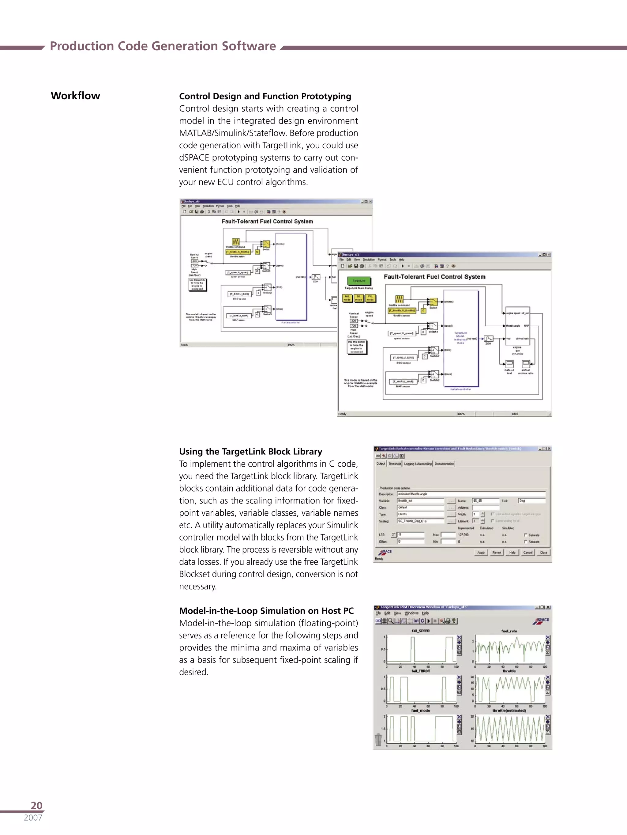 Production Code Generation Software


       Workﬂow            Control Design and Function Prototyping
                          Control design starts with creating a control
                          model in the integrated design environment
                          MATLAB/Simulink/Stateﬂow. Before production
                          code generation with TargetLink, you could use
                          dSPACE prototyping systems to carry out con-
                          venient function prototyping and validation of
                          your new ECU control algorithms.




                          Using the TargetLink Block Library
                          To implement the control algorithms in C code,
                          you need the TargetLink block library. TargetLink
                          blocks contain additional data for code genera-
                          tion, such as the scaling information for ﬁxed-
                          point variables, variable classes, variable names
                          etc. A utility automatically replaces your Simulink
                          controller model with blocks from the TargetLink
                          block library. The process is reversible without any
                          data losses. If you already use the free TargetLink
                          Blockset during control design, conversion is not
                          necessary.

                          Model-in-the-Loop Simulation on Host PC
                          Model-in-the-loop simulation (ﬂoating-point)
                          serves as a reference for the following steps and
                          provides the minima and maxima of variables
                          as a basis for subsequent ﬁxed-point scaling if
                          desired.




 20
2007
 
