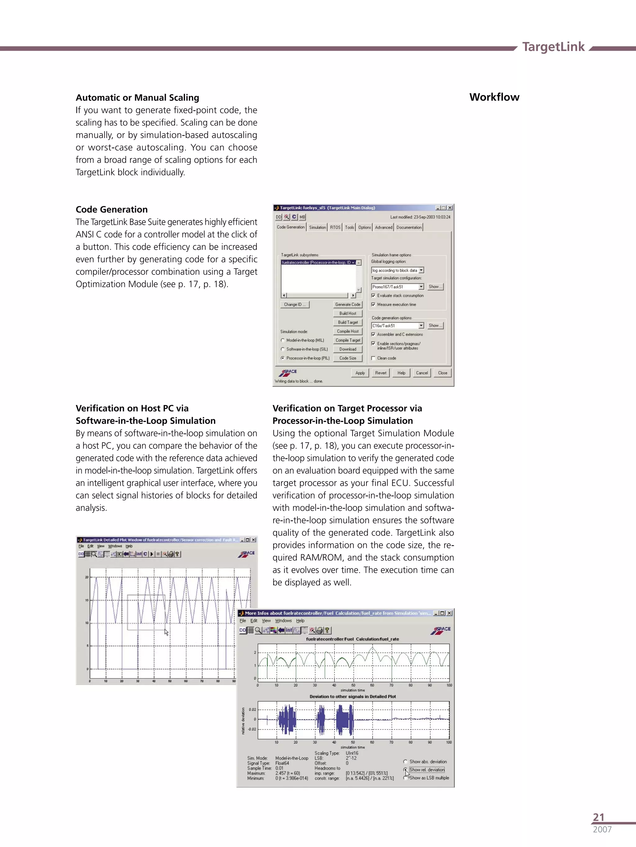 TargetLink


Automatic or Manual Scaling                                                                               Workﬂow
If you want to generate ﬁxed-point code, the
scaling has to be speciﬁed. Scaling can be done
manually, or by simulation-based autoscaling
or worst-case autoscaling. You can choose
from a broad range of scaling options for each
TargetLink block individually.



Code Generation
The TargetLink Base Suite generates highly efﬁcient
ANSI C code for a controller model at the click of
a button. This code efﬁciency can be increased
even further by generating code for a speciﬁc
compiler/processor combination using a Target
Optimization Module (see p. 17, p. 18).




Veriﬁcation on Host PC via                            Veriﬁcation on Target Processor via
Software-in-the-Loop Simulation                       Processor-in-the-Loop Simulation
By means of software-in-the-loop simulation on        Using the optional Target Simulation Module
a host PC, you can compare the behavior of the        (see p. 17, p. 18), you can execute processor-in-
generated code with the reference data achieved       the-loop simulation to verify the generated code
in model-in-the-loop simulation. TargetLink offers    on an evaluation board equipped with the same
an intelligent graphical user interface, where you    target processor as your ﬁnal ECU. Successful
can select signal histories of blocks for detailed    veriﬁcation of processor-in-the-loop simulation
analysis.                                             with model-in-the-loop simulation and softwa-
                                                      re-in-the-loop simulation ensures the software
                                                      quality of the generated code. TargetLink also
                                                      provides information on the code size, the re-
                                                      quired RAM/ROM, and the stack consumption
                                                      as it evolves over time. The execution time can
                                                      be displayed as well.




                                                                                                                                 21
                                                                                                                                 2007
 