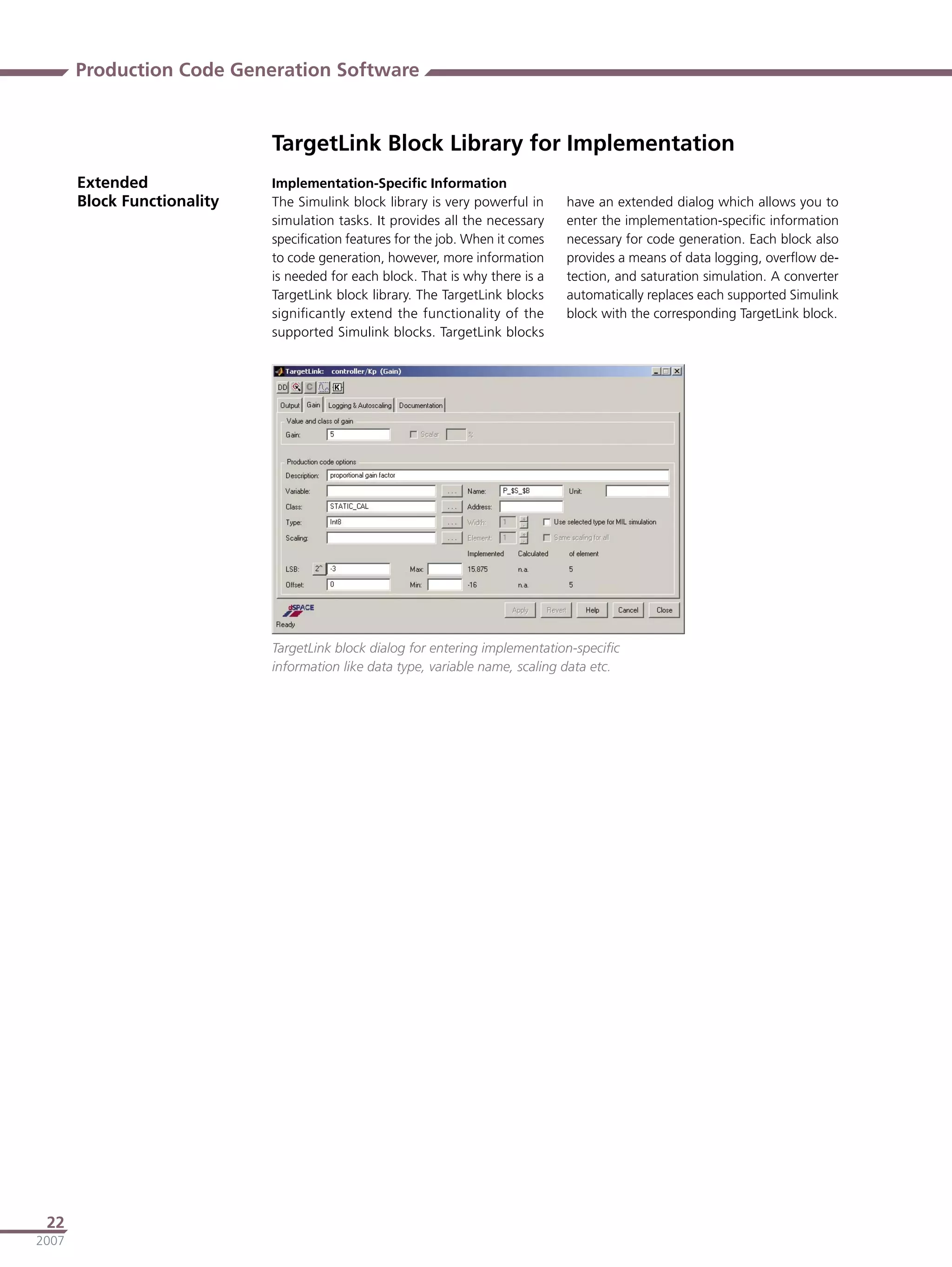 Production Code Generation Software


                             TargetLink Block Library for Implementation
       Extended              Implementation-Speciﬁc Information
       Block Functionality   The Simulink block library is very powerful in     have an extended dialog which allows you to
                             simulation tasks. It provides all the necessary    enter the implementation-speciﬁc information
                             speciﬁcation features for the job. When it comes   necessary for code generation. Each block also
                             to code generation, however, more information      provides a means of data logging, overﬂow de-
                             is needed for each block. That is why there is a   tection, and saturation simulation. A converter
                             TargetLink block library. The TargetLink blocks    automatically replaces each supported Simulink
                             signiﬁcantly extend the functionality of the       block with the corresponding TargetLink block.
                             supported Simulink blocks. TargetLink blocks




                             TargetLink block dialog for entering implementation-speciﬁc
                             information like data type, variable name, scaling data etc.




 22
2007
 