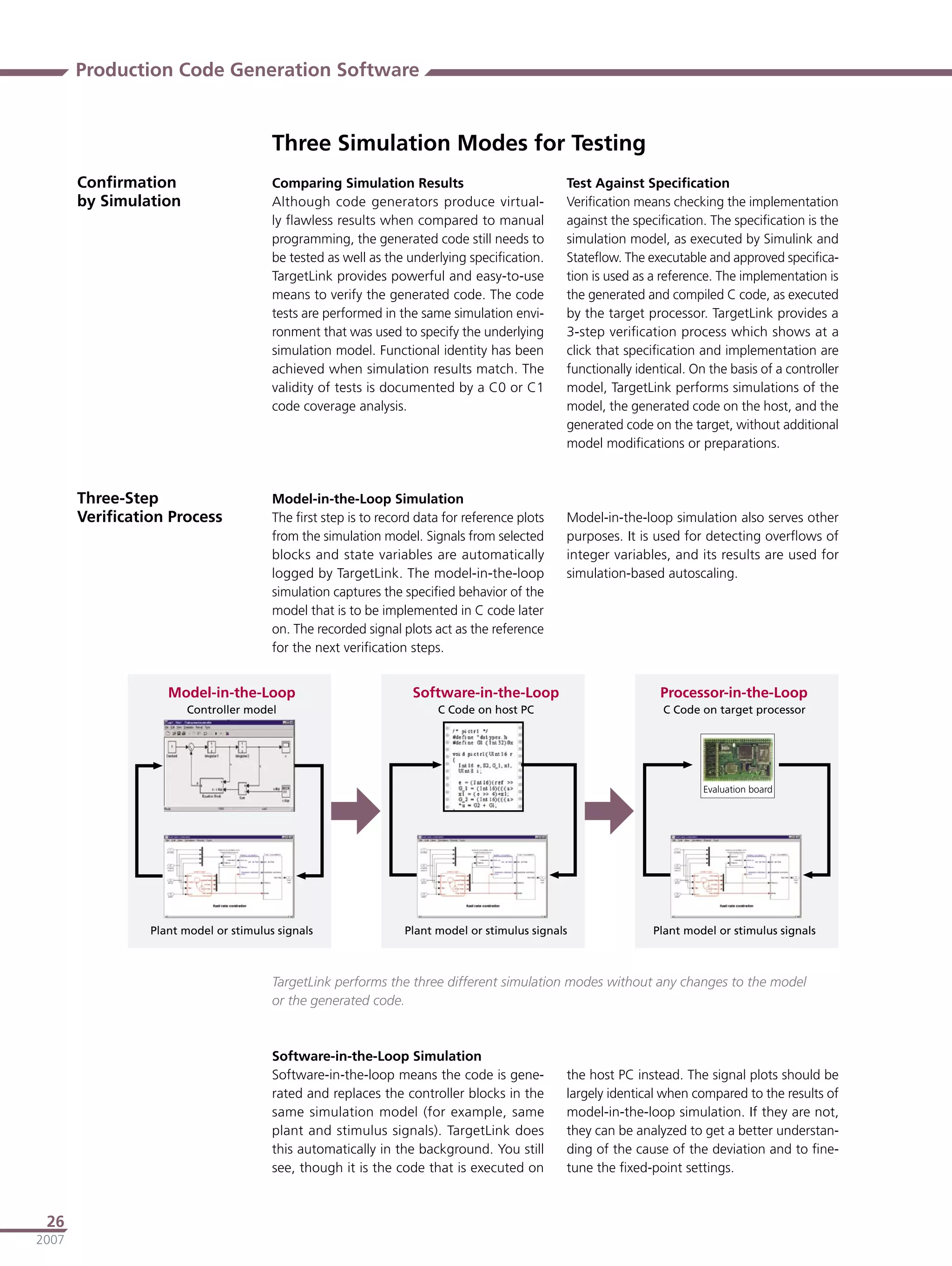 Production Code Generation Software


                                       Three Simulation Modes for Testing
       Conﬁrmation                     Comparing Simulation Results                          Test Against Speciﬁcation
       by Simulation                   Although code generators produce virtual-             Veriﬁcation means checking the implementation
                                       ly ﬂawless results when compared to manual            against the speciﬁcation. The speciﬁcation is the
                                       programming, the generated code still needs to        simulation model, as executed by Simulink and
                                       be tested as well as the underlying speciﬁcation.     Stateﬂow. The executable and approved speciﬁca-
                                       TargetLink provides powerful and easy-to-use          tion is used as a reference. The implementation is
                                       means to verify the generated code. The code          the generated and compiled C code, as executed
                                       tests are performed in the same simulation envi-      by the target processor. TargetLink provides a
                                       ronment that was used to specify the underlying       3-step veriﬁcation process which shows at a
                                       simulation model. Functional identity has been        click that speciﬁcation and implementation are
                                       achieved when simulation results match. The           functionally identical. On the basis of a controller
                                       validity of tests is documented by a C0 or C1         model, TargetLink performs simulations of the
                                       code coverage analysis.                               model, the generated code on the host, and the
                                                                                             generated code on the target, without additional
                                                                                             model modiﬁcations or preparations.



       Three-Step                      Model-in-the-Loop Simulation
       Veriﬁcation Process             The ﬁrst step is to record data for reference plots   Model-in-the-loop simulation also serves other
                                       from the simulation model. Signals from selected      purposes. It is used for detecting overﬂows of
                                       blocks and state variables are automatically          integer variables, and its results are used for
                                       logged by TargetLink. The model-in-the-loop           simulation-based autoscaling.
                                       simulation captures the speciﬁed behavior of the
                                       model that is to be implemented in C code later
                                       on. The recorded signal plots act as the reference
                                       for the next veriﬁcation steps.


                   �����������������                             ��������������������                         ���������������������
                       ����������������                               �����������������                        ��������������������������




                                                                                                                       ����������������




                �������������������������������                �������������������������������               �������������������������������



                                       TargetLink performs the three different simulation modes without any changes to the model
                                       or the generated code.



                                       Software-in-the-Loop Simulation
                                       Software-in-the-loop means the code is gene-          the host PC instead. The signal plots should be
                                       rated and replaces the controller blocks in the       largely identical when compared to the results of
                                       same simulation model (for example, same              model-in-the-loop simulation. If they are not,
                                       plant and stimulus signals). TargetLink does          they can be analyzed to get a better understan-
                                       this automatically in the background. You still       ding of the cause of the deviation and to ﬁne-
                                       see, though it is the code that is executed on        tune the ﬁxed-point settings.



 26
2007
 