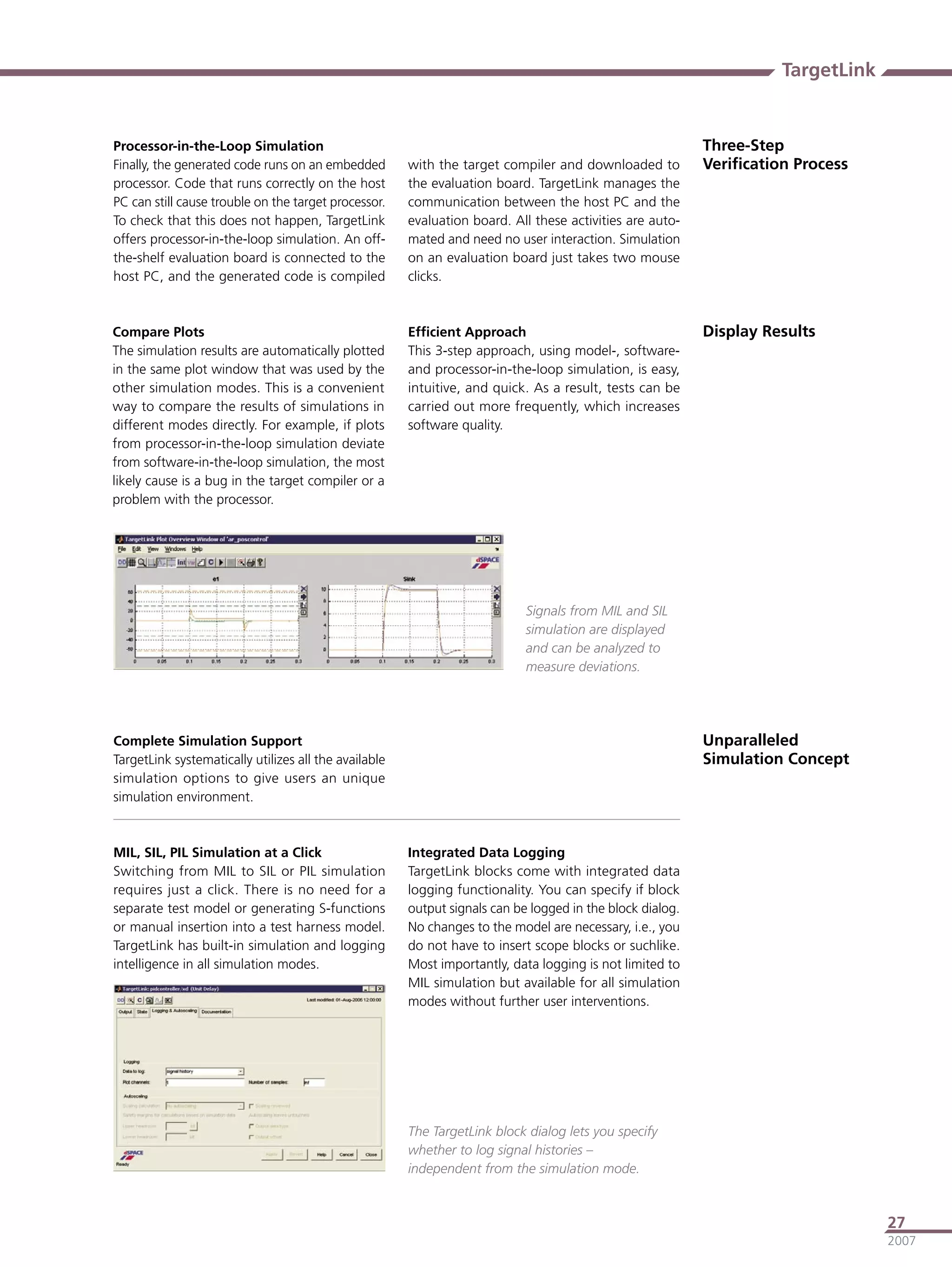 TargetLink


Processor-in-the-Loop Simulation                                                                           Three-Step
Finally, the generated code runs on an embedded        with the target compiler and downloaded to          Veriﬁcation Process
processor. Code that runs correctly on the host        the evaluation board. TargetLink manages the
PC can still cause trouble on the target processor.    communication between the host PC and the
To check that this does not happen, TargetLink         evaluation board. All these activities are auto-
offers processor-in-the-loop simulation. An off-       mated and need no user interaction. Simulation
the-shelf evaluation board is connected to the         on an evaluation board just takes two mouse
host PC, and the generated code is compiled            clicks.



Compare Plots                                          Efﬁcient Approach                                   Display Results
The simulation results are automatically plotted       This 3-step approach, using model-, software-
in the same plot window that was used by the           and processor-in-the-loop simulation, is easy,
other simulation modes. This is a convenient           intuitive, and quick. As a result, tests can be
way to compare the results of simulations in           carried out more frequently, which increases
different modes directly. For example, if plots        software quality.
from processor-in-the-loop simulation deviate
from software-in-the-loop simulation, the most
likely cause is a bug in the target compiler or a
problem with the processor.




                                                                            Signals from MIL and SIL
                                                                            simulation are displayed
                                                                            and can be analyzed to
                                                                            measure deviations.




Complete Simulation Support                                                                                Unparalleled
TargetLink systematically utilizes all the available                                                       Simulation Concept
simulation options to give users an unique
simulation environment.



MIL, SIL, PIL Simulation at a Click                    Integrated Data Logging
Switching from MIL to SIL or PIL simulation            TargetLink blocks come with integrated data
requires just a click. There is no need for a          logging functionality. You can specify if block
separate test model or generating S-functions          output signals can be logged in the block dialog.
or manual insertion into a test harness model.         No changes to the model are necessary, i.e., you
TargetLink has built-in simulation and logging         do not have to insert scope blocks or suchlike.
intelligence in all simulation modes.                  Most importantly, data logging is not limited to
                                                       MIL simulation but available for all simulation
                                                       modes without further user interventions.




                                                       The TargetLink block dialog lets you specify
                                                       whether to log signal histories –
                                                       independent from the simulation mode.



                                                                                                                                  27
                                                                                                                                  2007
 