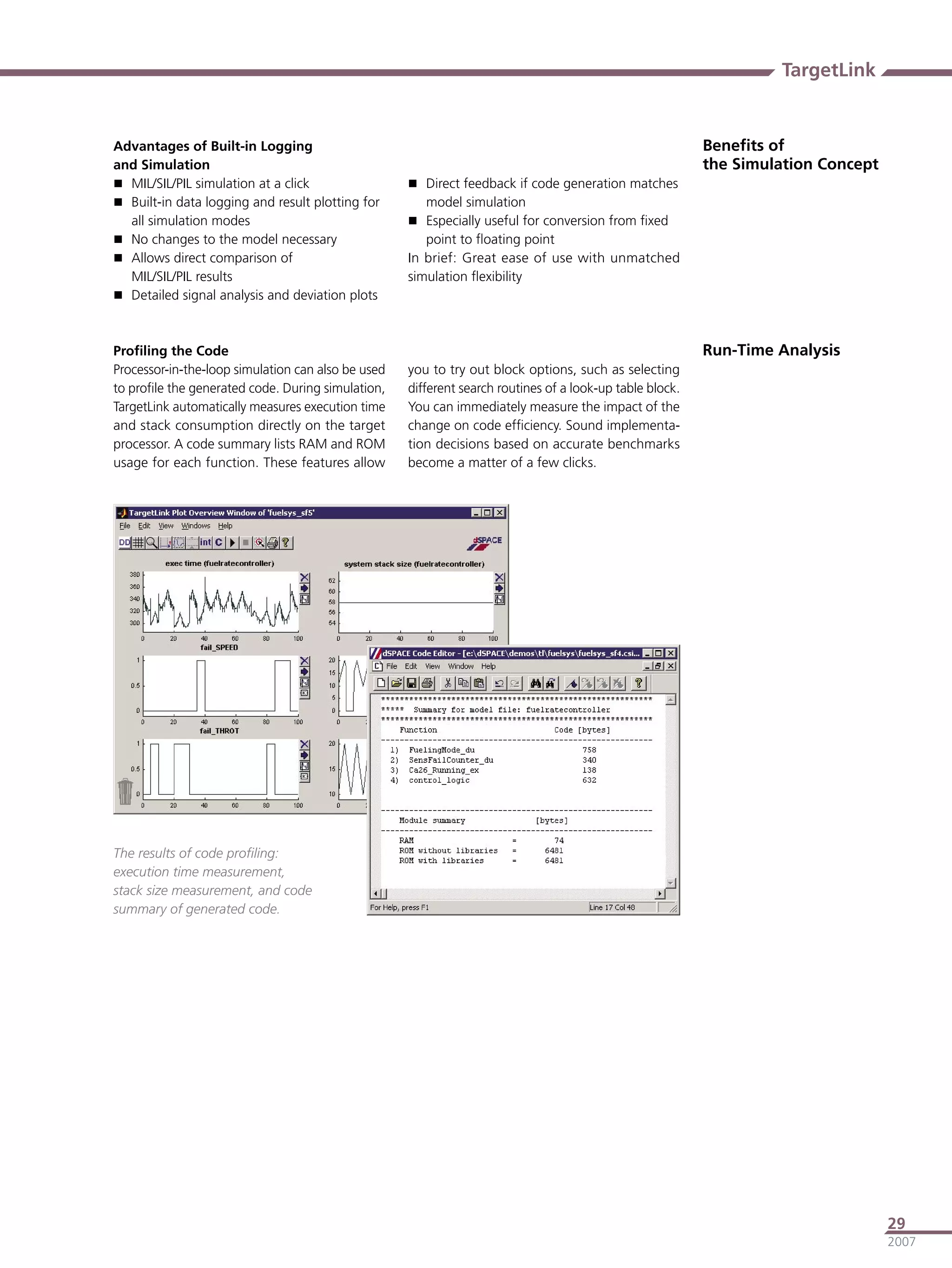 TargetLink


Advantages of Built-in Logging                                                                            Beneﬁts of
and Simulation                                                                                            the Simulation Concept
 MIL/SIL/PIL simulation at a click                  Direct feedback if code generation matches
 Built-in data logging and result plotting for        model simulation
  all simulation modes                               Especially useful for conversion from ﬁxed
 No changes to the model necessary                    point to ﬂoating point
 Allows direct comparison of                       In brief: Great ease of use with unmatched
  MIL/SIL/PIL results                               simulation ﬂexibility
 Detailed signal analysis and deviation plots



Proﬁling the Code                                                                                         Run-Time Analysis
Processor-in-the-loop simulation can also be used   you to try out block options, such as selecting
to proﬁle the generated code. During simulation,    different search routines of a look-up table block.
TargetLink automatically measures execution time    You can immediately measure the impact of the
and stack consumption directly on the target        change on code efﬁciency. Sound implementa-
processor. A code summary lists RAM and ROM         tion decisions based on accurate benchmarks
usage for each function. These features allow       become a matter of a few clicks.




The results of code proﬁling:
execution time measurement,
stack size measurement, and code
summary of generated code.




                                                                                                                                   29
                                                                                                                                   2007
 